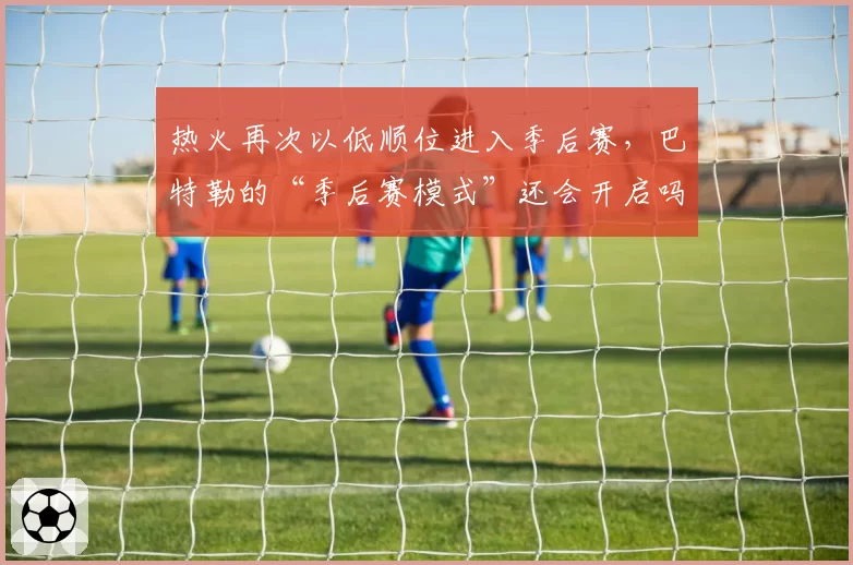 热火再次以低顺位进入季后赛，巴特勒的“季后赛模式”还会开启吗？