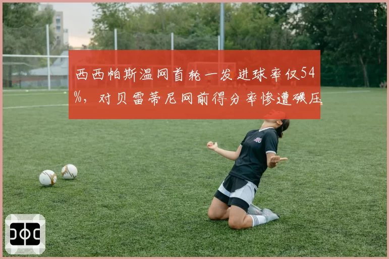 西西帕斯温网首轮一发进球率仅54%，对贝雷蒂尼网前得分率惨遭碾压