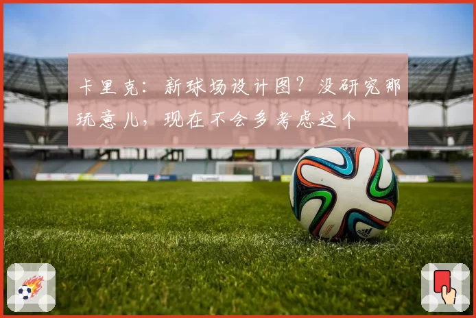 卡里克:新球场设计图?没研究那玩意儿,现在不会多考虑这个