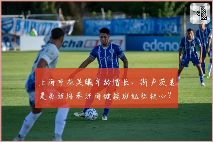 上海申花吴曦年龄增长，斯卢茨基是否该培养汪海健接班组织核心？