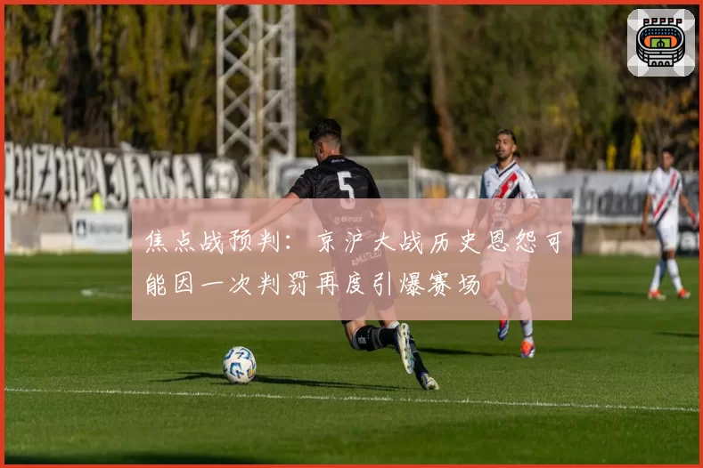 焦点战预判:京沪大战历史恩怨可能因一次判罚再度引爆赛场