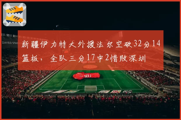 新疆伊力特大外援法尔空砍32分14篮板,全队三分17中2惜败深圳