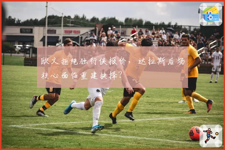欧文拒绝独行侠报价,达拉斯后场核心面临重建抉择?