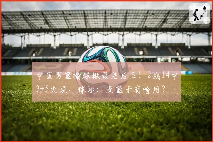 中国男篮输球揪最差后卫！2战14中3+5失误，球迷：没篮子有啥用？