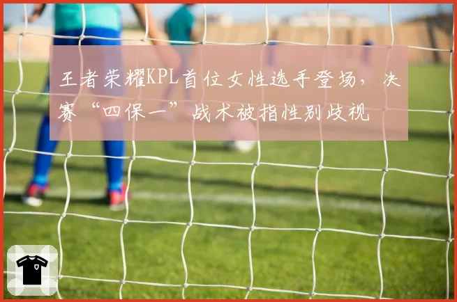 王者荣耀KPL首位女性选手登场，决赛“四保一”战术被指性别歧视