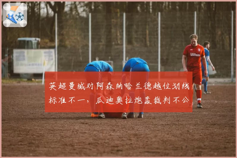 英超曼城对阿森纳哈兰德越位划线标准不一,瓜迪奥拉炮轰裁判不公