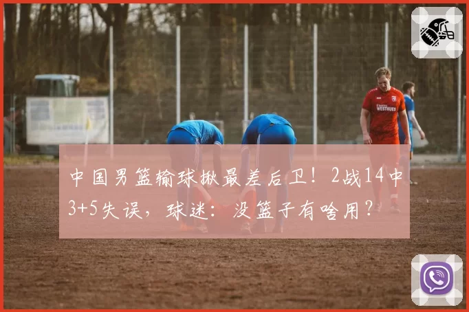 中国男篮输球揪最差后卫！2战14中3+5失误，球迷：没篮子有啥用？