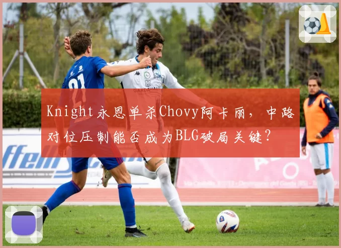Knight永恩单杀Chovy阿卡丽，中路对位压制能否成为BLG破局关键？