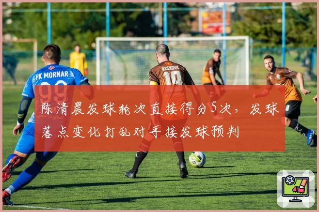 陈清晨发球轮次直接得分5次,发球落点变化打乱对手接发球预判