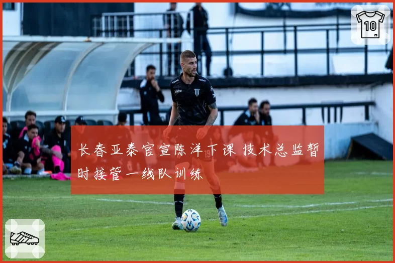 长春亚泰官宣陈洋下课 技术总监暂时接管一线队训练