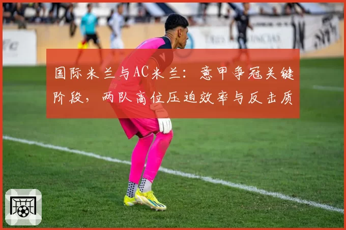 国际米兰与AC米兰：意甲争冠关键阶段，两队高位压迫效率与反击质量对比