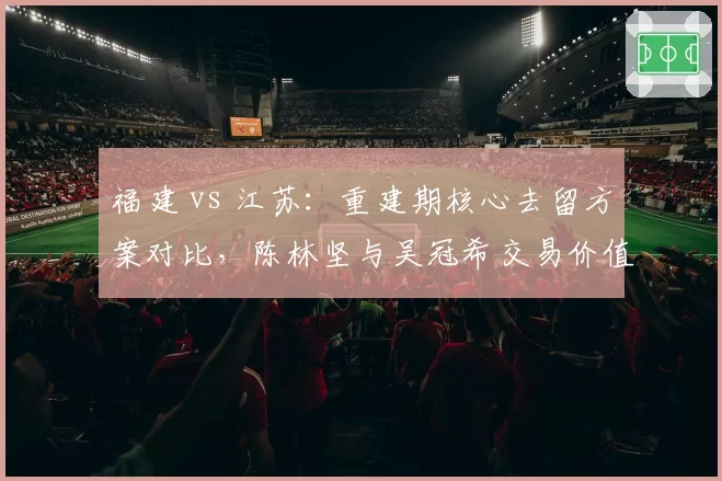 福建 vs 江苏：重建期核心去留方案对比，陈林坚与吴冠希交易价值谁更高？