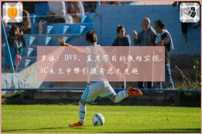 罗体:DV9、莱万等目标很难实现,AC米兰中锋引援考虑杰克逊
