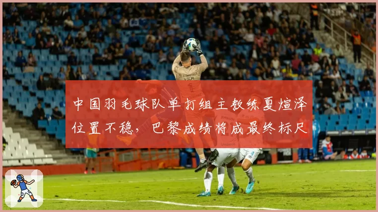 中国羽毛球队单打组主教练夏煊泽位置不稳,巴黎成绩将成最终标尺?