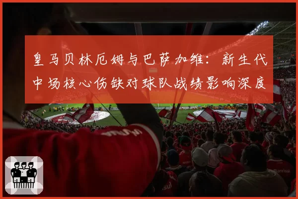 皇马贝林厄姆与巴萨加维：新生代中场核心伤缺对球队战绩影响深度分析