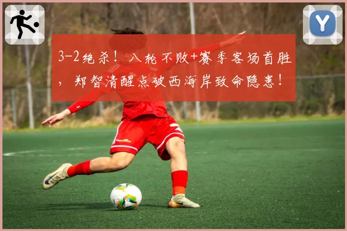 3-2绝杀！八轮不败+赛季客场首胜，郑智清醒点破西海岸致命隐患！