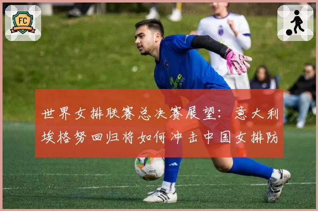 世界女排联赛总决赛展望：意大利埃格努回归将如何冲击中国女排防线？
