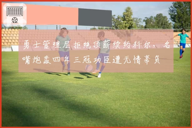 勇士管理层拒绝顶薪续约科尔,名嘴炮轰四年三冠功臣遭无情辜负