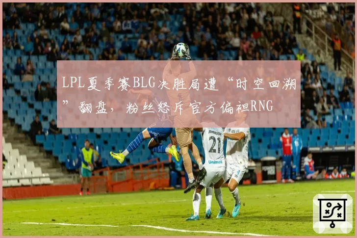 LPL夏季赛BLG决胜局遭“时空回溯”翻盘，粉丝怒斥官方偏袒RNG