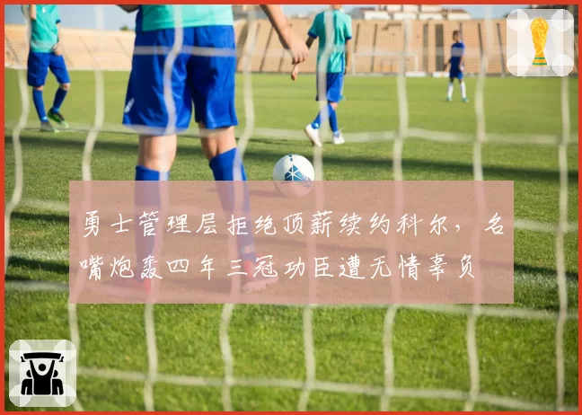 勇士管理层拒绝顶薪续约科尔,名嘴炮轰四年三冠功臣遭无情辜负