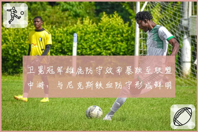 卫冕冠军雄鹿防守效率暴跌至联盟中游，与尼克斯铁血防守形成鲜明反差