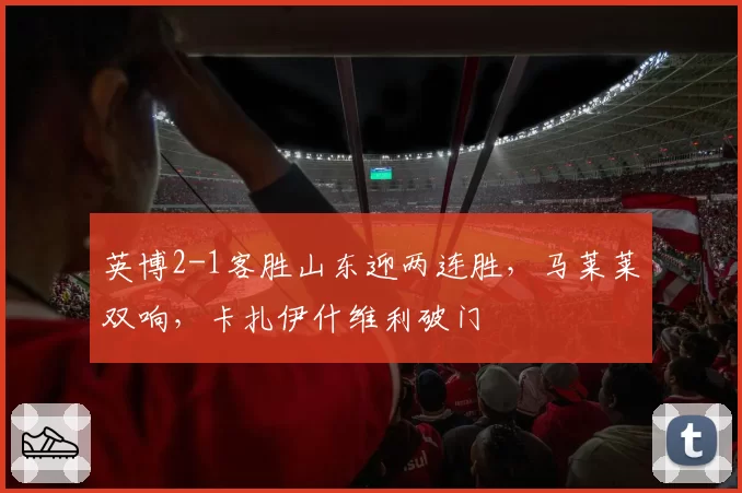 英博2-1客胜山东迎两连胜，马莱莱双响，卡扎伊什维利破门