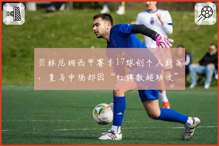 贝林厄姆西甲赛季17球创个人新高,皇马中场却因“红牌数超助攻”遭批