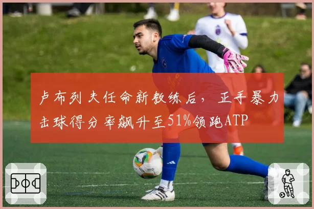卢布列夫任命新教练后,正手暴力击球得分率飙升至51%领跑ATP