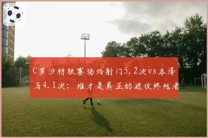 C罗沙特联赛场均射门5.2次vs本泽马4.1次：谁才是真正的进攻终结者