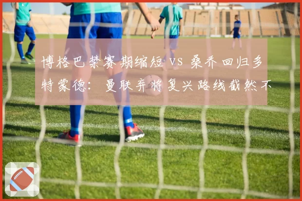 博格巴禁赛期缩短 vs 桑乔回归多特蒙德:曼联弃将复兴路线截然不同