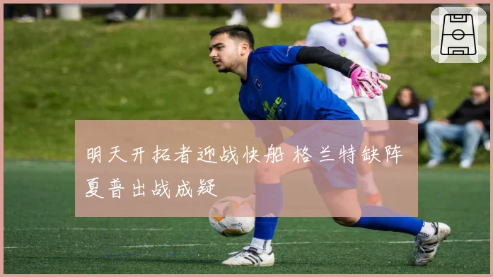 明天开拓者迎战快船 格兰特缺阵 夏普出战成疑