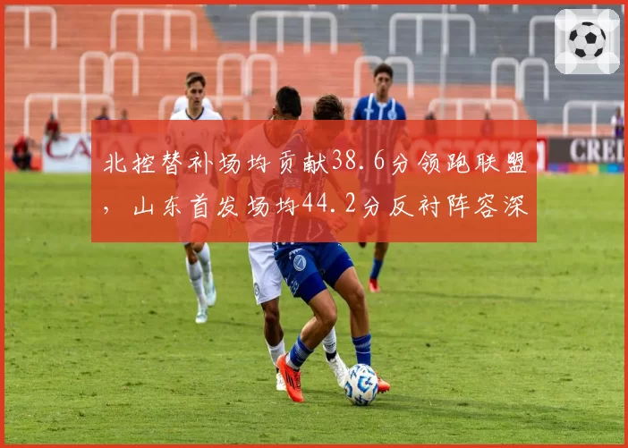 北控替补场均贡献38.6分领跑联盟,山东首发场均44.2分反衬阵容深度悬殊