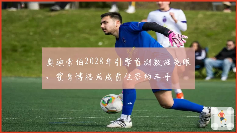 奥迪索伯2028年引擎首测数据亮眼,霍肯博格或成首位签约车手