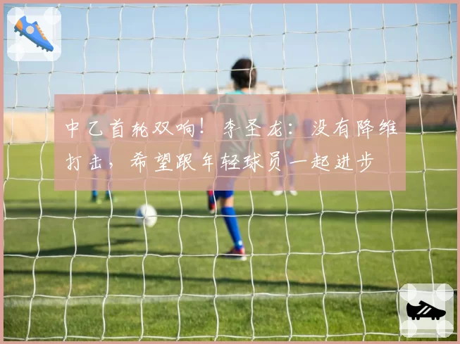 中乙首轮双响！李圣龙：没有降维打击，希望跟年轻球员一起进步