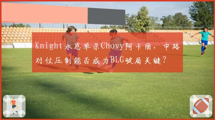 Knight永恩单杀Chovy阿卡丽，中路对位压制能否成为BLG破局关键？