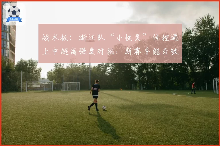 战术板：浙江队“小快灵”传控遇上中超高强度对抗，新赛季能否破局？