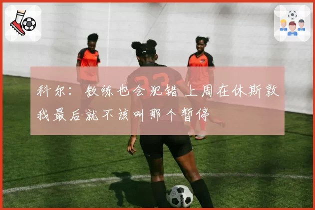科尔：教练也会犯错 上周在休斯敦我最后就不该叫那个暂停