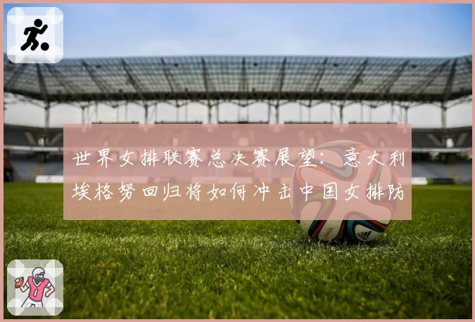 世界女排联赛总决赛展望：意大利埃格努回归将如何冲击中国女排防线？