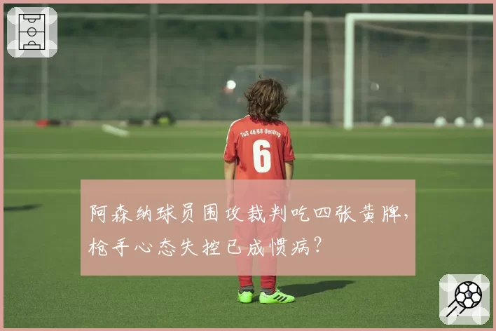 阿森纳球员围攻裁判吃四张黄牌，枪手心态失控已成惯病？