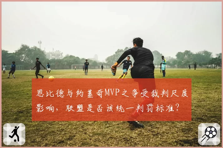 恩比德与约基奇MVP之争受裁判尺度影响,联盟是否该统一判罚标准?