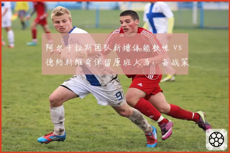 阿尔卡拉斯团队新增体能教练 vs 德约科维奇保留原班人马,备战策略分化明显