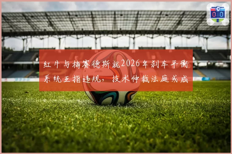 红牛与梅赛德斯就2026年刹车平衡系统互指违规,技术仲裁法庭或成新战场