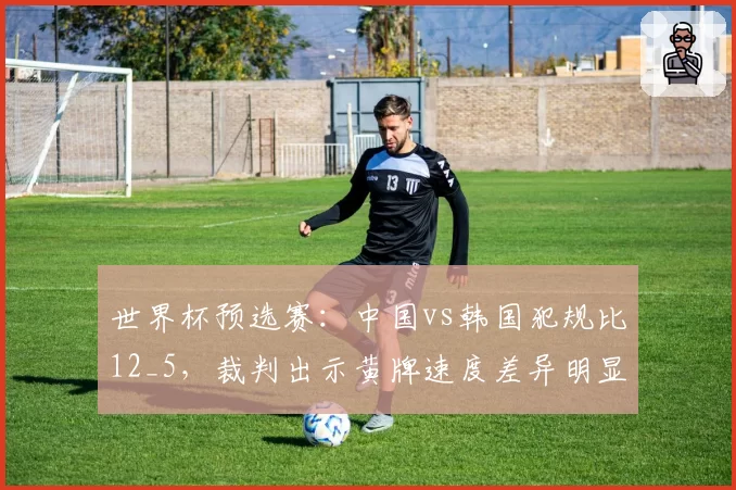世界杯预选赛:中国vs韩国犯规比12_5,裁判出示黄牌速度差异明显