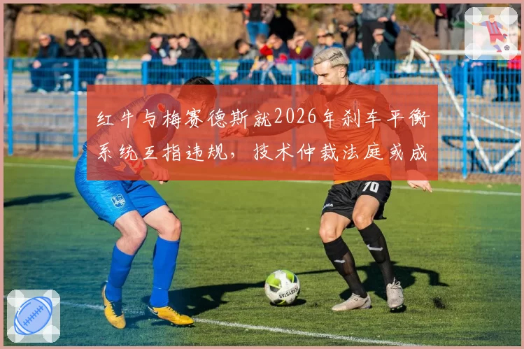 红牛与梅赛德斯就2026年刹车平衡系统互指违规,技术仲裁法庭或成新战场