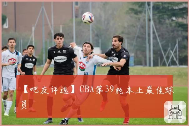 【吧友评选】CBA第39轮本土最佳球员