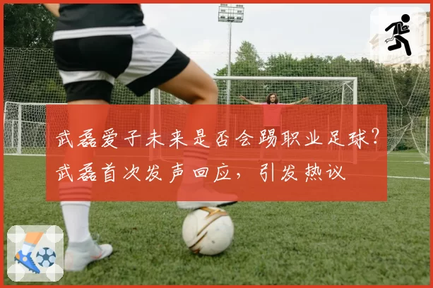 武磊爱子未来是否会踢职业足球？武磊首次发声回应，引发热议
