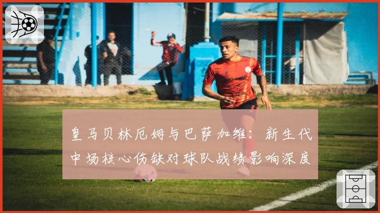 皇马贝林厄姆与巴萨加维：新生代中场核心伤缺对球队战绩影响深度分析