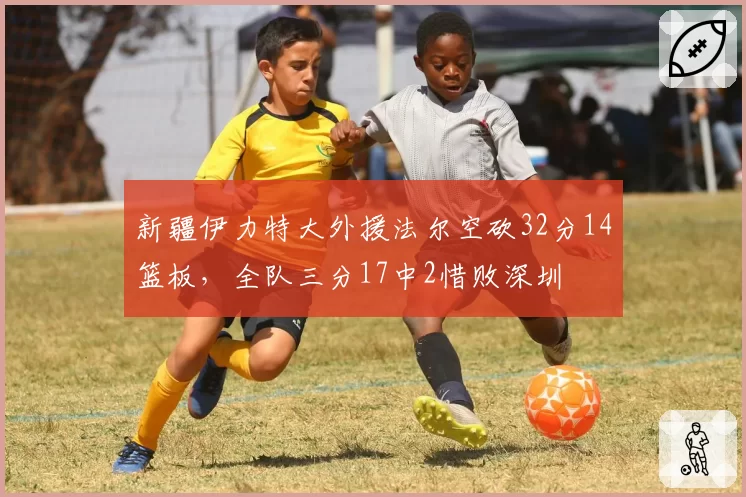 新疆伊力特大外援法尔空砍32分14篮板,全队三分17中2惜败深圳