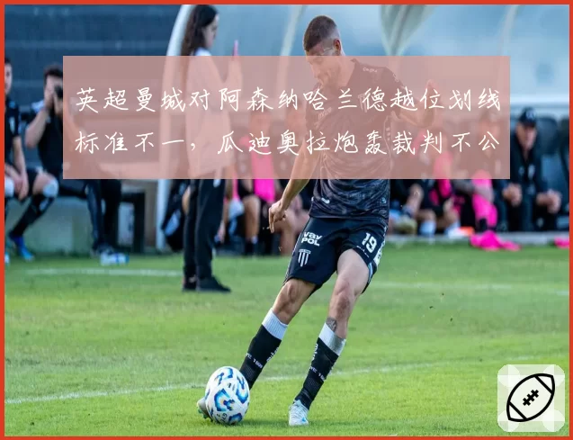 英超曼城对阿森纳哈兰德越位划线标准不一,瓜迪奥拉炮轰裁判不公