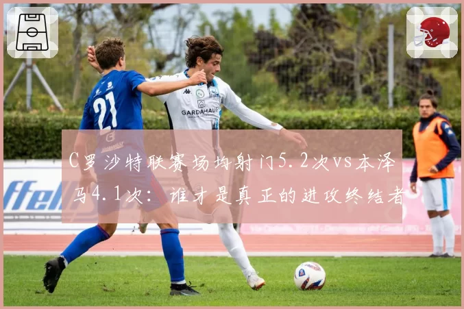C罗沙特联赛场均射门5.2次vs本泽马4.1次：谁才是真正的进攻终结者